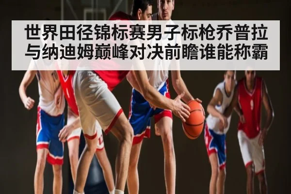 世界田径锦标赛男子标枪乔普拉与纳迪姆巅峰对决前瞻谁能称霸