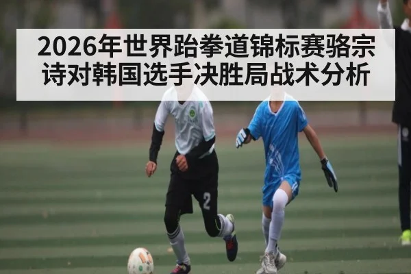 2026年世界跆拳道锦标赛骆宗诗对韩国选手决胜局战术分析